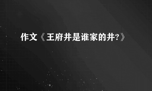 作文《王府井是谁家的井?》