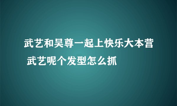 武艺和吴尊一起上快乐大本营 武艺呢个发型怎么抓