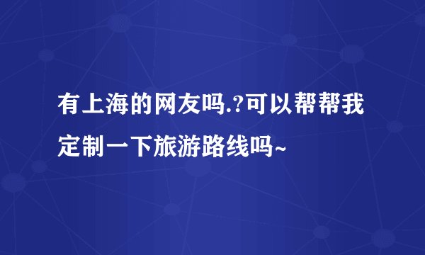 有上海的网友吗.?可以帮帮我定制一下旅游路线吗~
