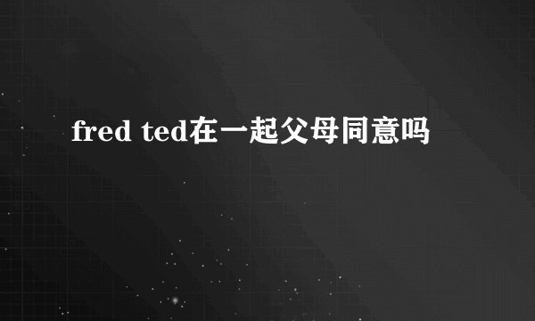 fred ted在一起父母同意吗