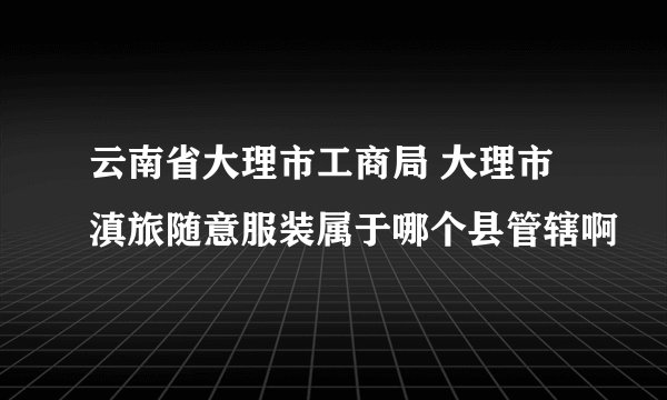 云南省大理市工商局 大理市滇旅随意服装属于哪个县管辖啊