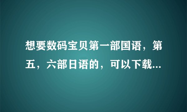 想要数码宝贝第一部国语，第五，六部日语的，可以下载到微盘或者百度云盘上的。。谁有给个地址分享下，谢
