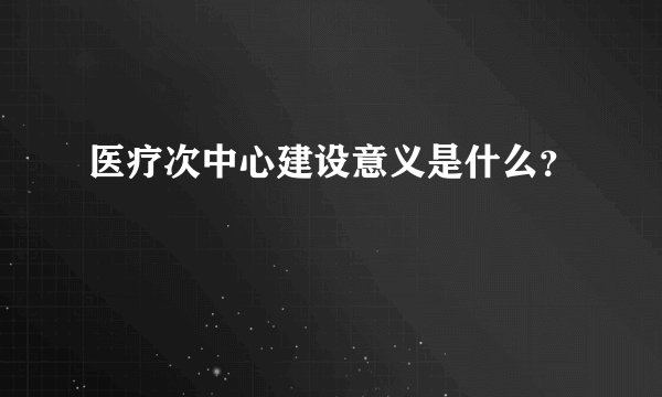 医疗次中心建设意义是什么？