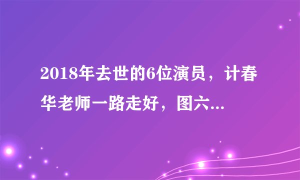 2018年去世的6位演员,计春华老师一路走好,图六年仅36岁!