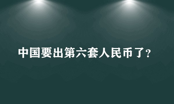 中国要出第六套人民币了？