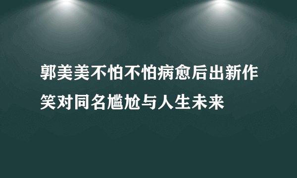 郭美美不怕不怕病愈后出新作笑对同名尴尬与人生未来