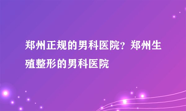 郑州正规的男科医院？郑州生殖整形的男科医院