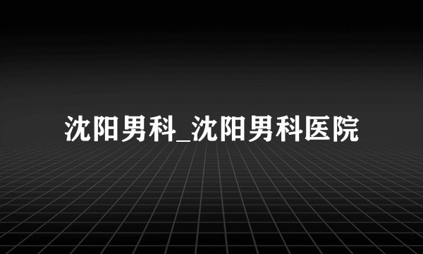 沈阳男科_沈阳男科医院