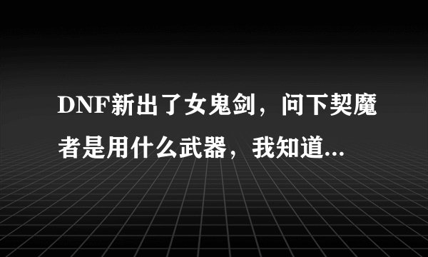DNF新出了女鬼剑，问下契魔者是用什么武器，我知道驭剑士是巨剑？？？