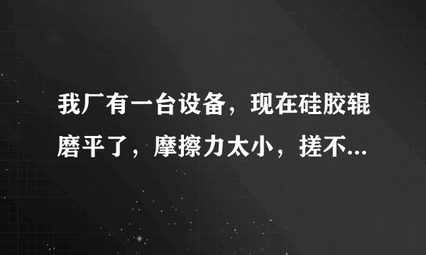 我厂有一台设备，现在硅胶辊磨平了，摩擦力太小，搓不进材料，哪位大侠给予指导谢谢