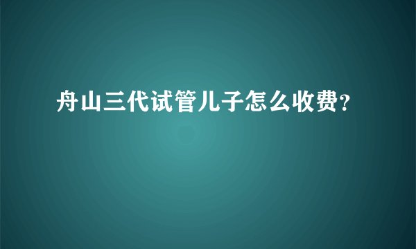 舟山三代试管儿子怎么收费？