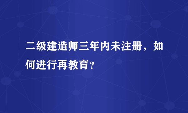 二级建造师三年内未注册，如何进行再教育？