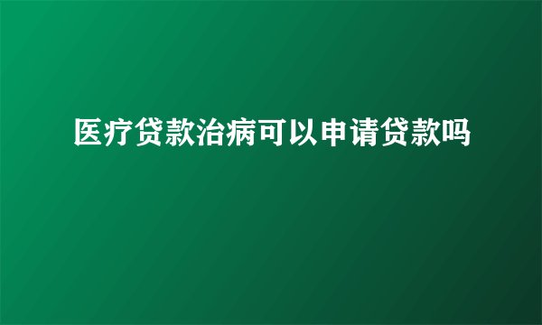 医疗贷款治病可以申请贷款吗