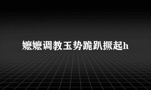 嬷嬷调教玉势跪趴撅起h