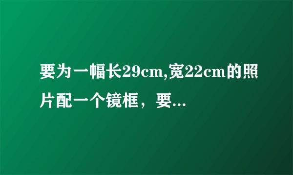 要为一幅长29cm,宽22cm的照片配一个镜框,要求镜框的四边宽度相等,且镜框所占面积为照片的四分之一,镜框?