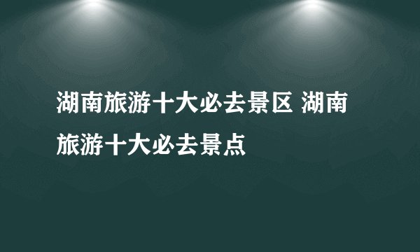 湖南旅游十大必去景区 湖南旅游十大必去景点
