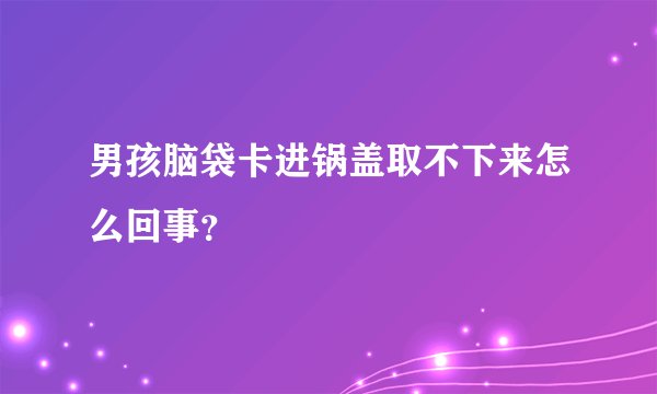 男孩脑袋卡进锅盖取不下来怎么回事?