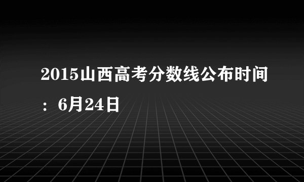 2015山西高考分数线公布时间:6月24日
