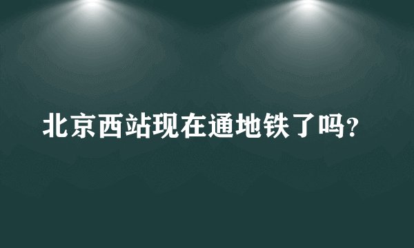 北京西站现在通地铁了吗？