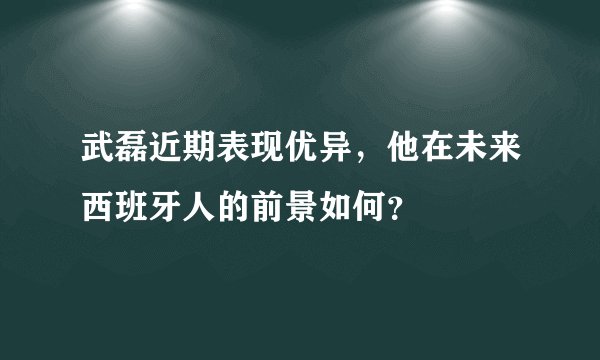武磊近期表现优异,他在未来西班牙人的前景如何?