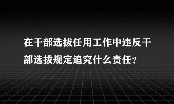 在干部选拔任用工作中违反干部选拔规定追究什么责任？