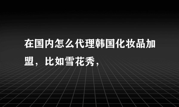 在国内怎么代理韩国化妆品加盟，比如雪花秀，