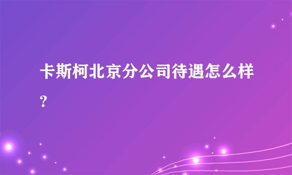 卡斯柯北京分公司待遇怎么样？