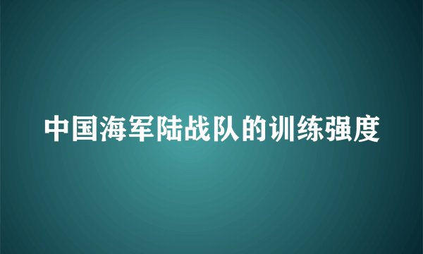 中国海军陆战队的训练强度