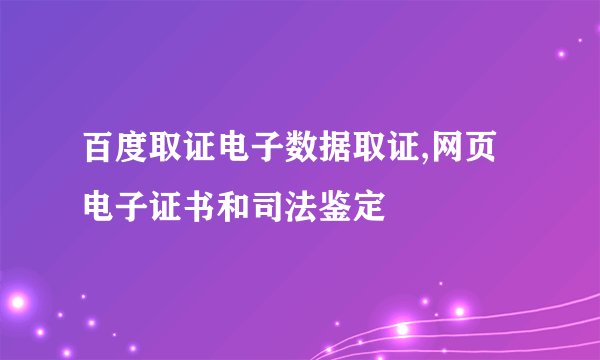 百度取证电子数据取证,网页电子证书和司法鉴定