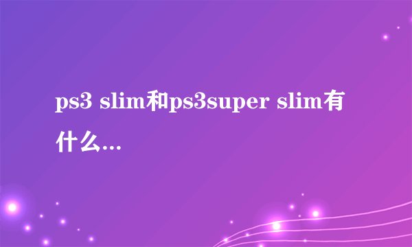 ps3 slim和ps3super slim有什么区别 除了体积 性能和稳定性方面呢？
