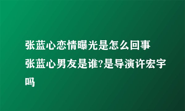 张蓝心恋情曝光是怎么回事 张蓝心男友是谁?是导演许宏宇吗