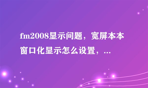 fm2008显示问题,宽屏本本窗口化显示怎么设置,程序总是显示系统不支持窗口设置,谢谢大家