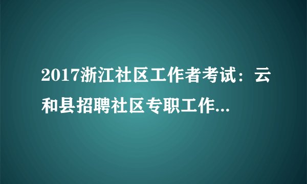 2017浙江社区工作者考试：云和县招聘社区专职工作者5人公告