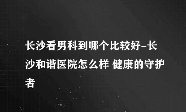 长沙看男科到哪个比较好-长沙和谐医院怎么样 健康的守护者
