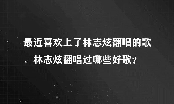 最近喜欢上了林志炫翻唱的歌，林志炫翻唱过哪些好歌？
