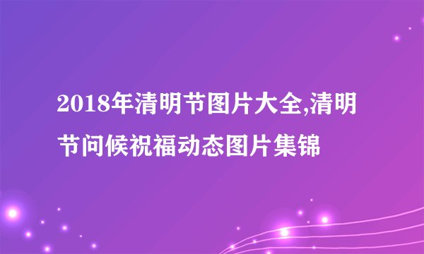 2018年清明节图片大全,清明节问候祝福动态图片集锦