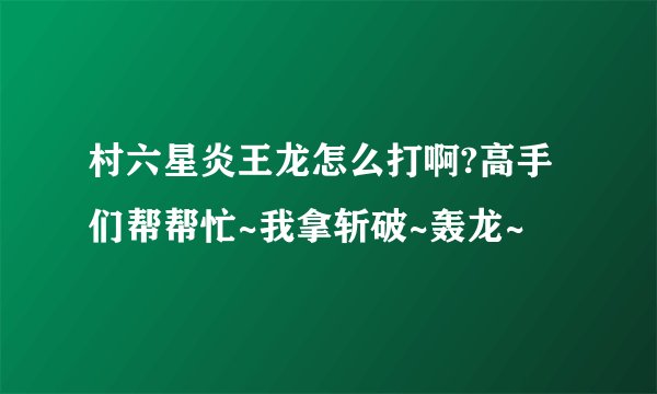 村六星炎王龙怎么打啊?高手们帮帮忙~我拿斩破~轰龙~