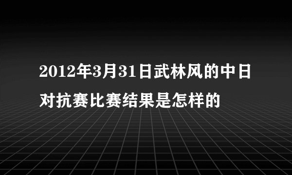 2012年3月31日武林风的中日对抗赛比赛结果是怎样的