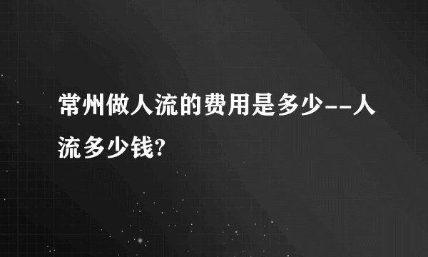 常州做人流的费用是多少--人流多少钱?