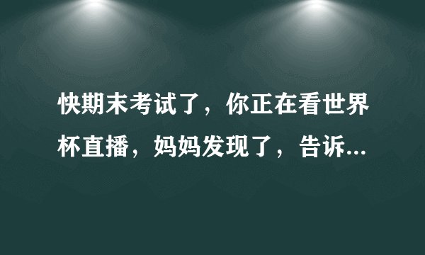 快期末考试了，你正在看世界杯直播，妈妈发现了，告诉你现在不能看，你怎样和妈妈沟通呢？