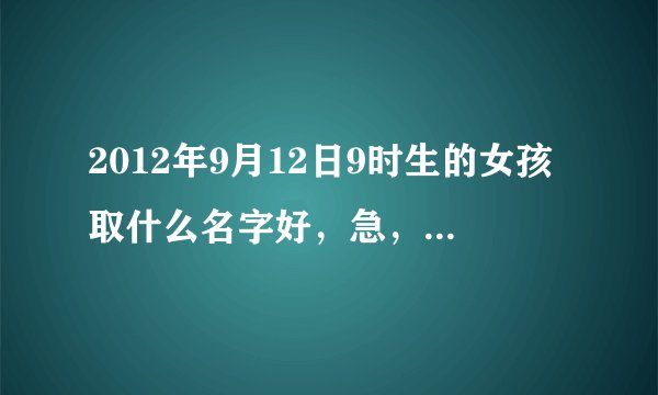 2012年9月12日9时生的女孩取什么名字好，急，急，急。帮忙分析一下五行。