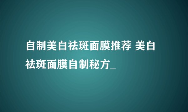 自制美白祛斑面膜推荐 美白祛斑面膜自制秘方_