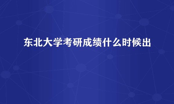 东北大学考研成绩什么时候出