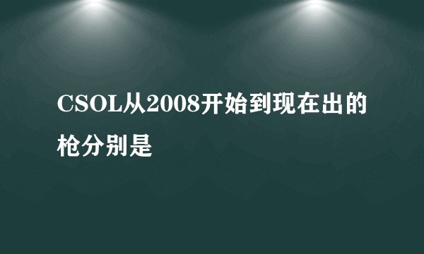 CSOL从2008开始到现在出的枪分别是