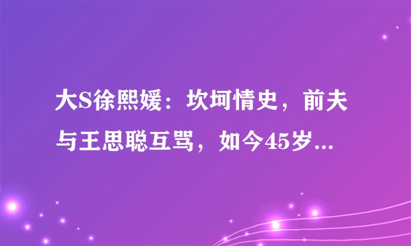 大S徐熙媛：坎坷情史，前夫与王思聪互骂，如今45岁闪婚初恋