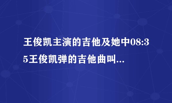 王俊凯主演的吉他及她中08:35王俊凯弹的吉他曲叫什么名字?