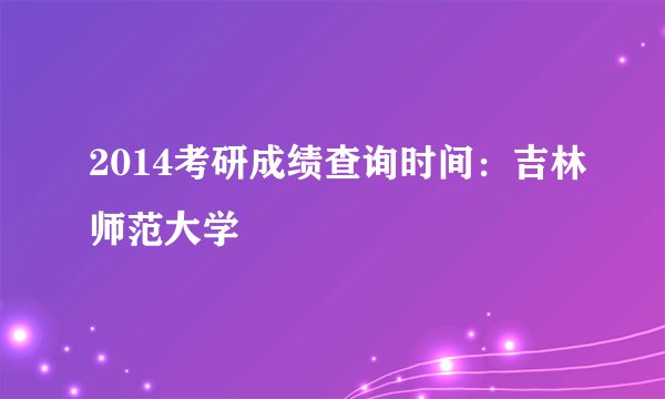 2014考研成绩查询时间:吉林师范大学