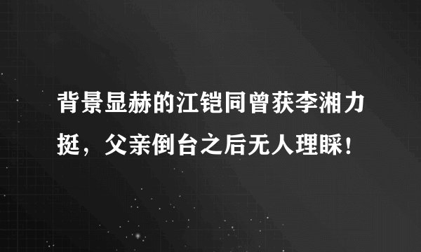 背景显赫的江铠同曾获李湘力挺，父亲倒台之后无人理睬！