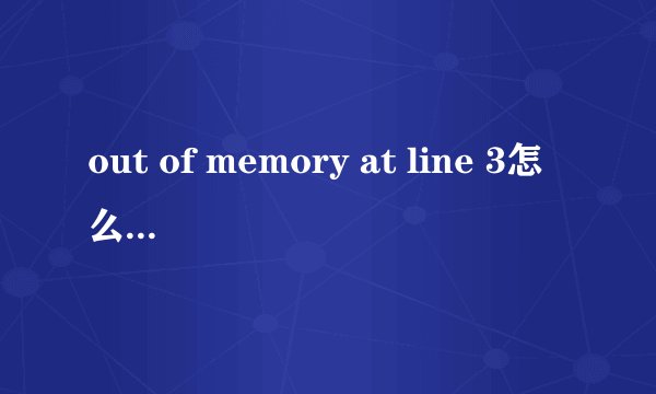 out of memory at line 3怎么解决可以说的详细点吗 最好可以说下怎么操作