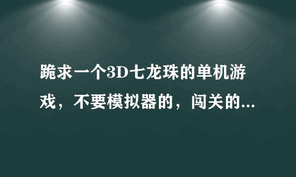 跪求一个3D七龙珠的单机游戏，不要模拟器的，闯关的，（单机的），我把我全部的金币都贡献出来了，!!!!!!